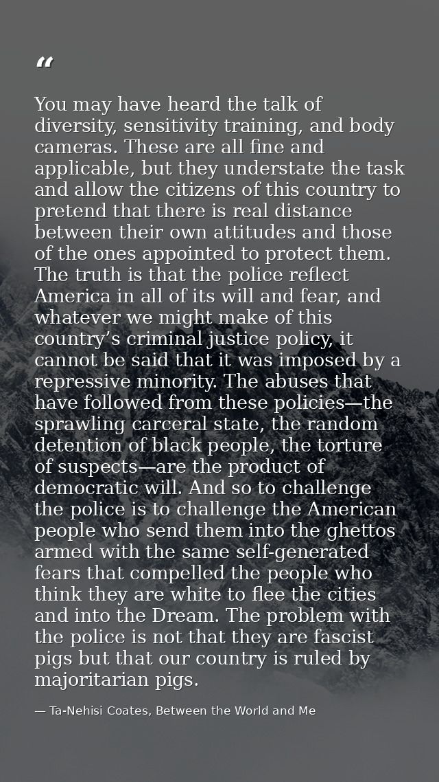 You may have heard the talk of diversity, sensitivity training, and body cameras. These are all fine and applicable, but — Ta-Nehisi Coates, Between the World and Me