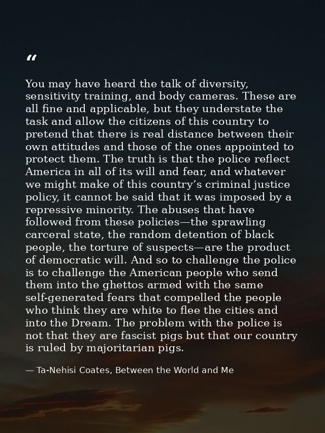 You may have heard the talk of diversity, sensitivity training, and body cameras. These are all fine and applicable, but — Ta-Nehisi Coates, Between the World and Me