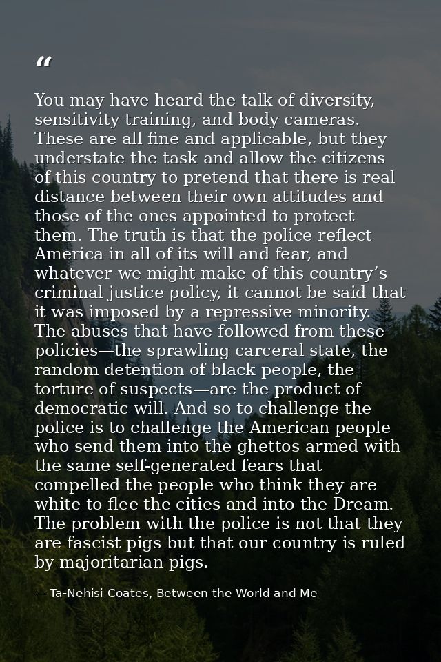 You may have heard the talk of diversity, sensitivity training, and body cameras. These are all fine and applicable, but — Ta-Nehisi Coates, Between the World and Me