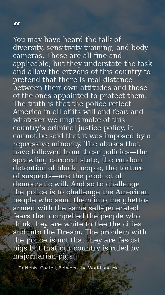 You may have heard the talk of diversity, sensitivity training, and body cameras. These are all fine and applicable, but — Ta-Nehisi Coates, Between the World and Me