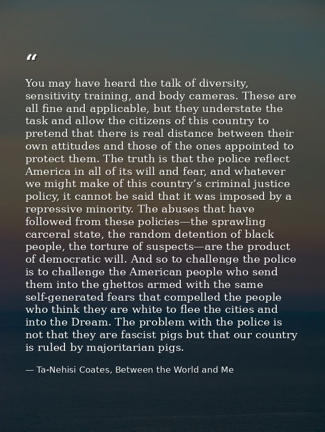 You may have heard the talk of diversity, sensitivity training, and body cameras. These are all fine and applicable, but — Ta-Nehisi Coates, Between the World and Me