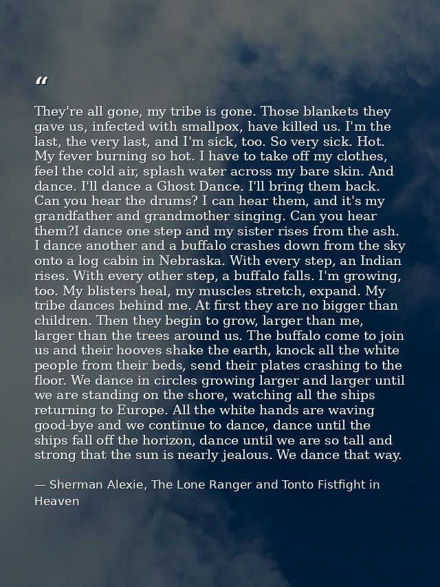 They're all gone, my tribe is gone. Those blankets they gave us, infected with smallpox, have killed us. I'm the last, t — Sherman Alexie, The Lone Ranger and Tonto Fistfight in Heaven