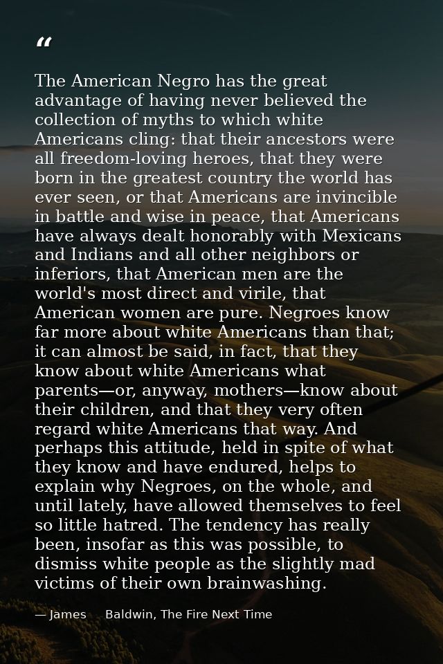 The American Negro has the great advantage of having never believed the collection of myths to which white Americans cli — James     Baldwin, The Fire Next Time