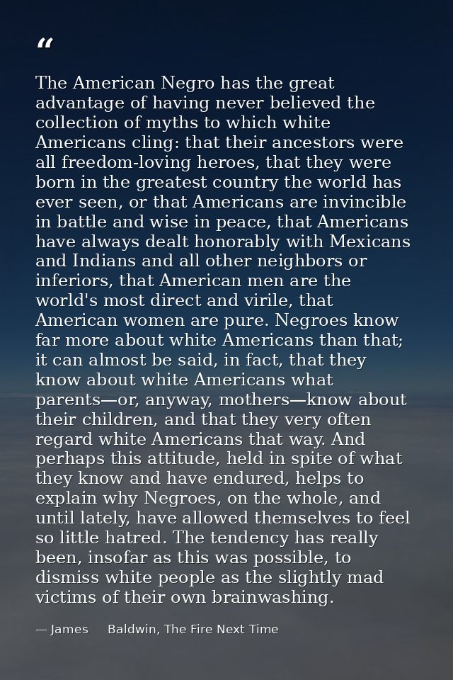 The American Negro has the great advantage of having never believed the collection of myths to which white Americans cli — James     Baldwin, The Fire Next Time