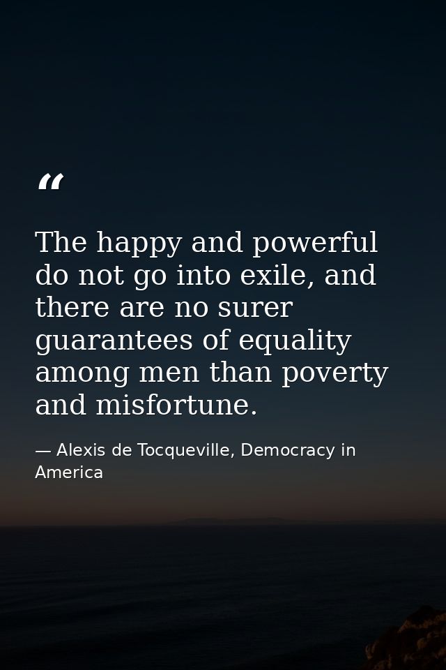 The happy and powerful do not go into exile, and there are no surer guarantees of equality among men than poverty and mi — Alexis de Tocqueville, Democracy in America