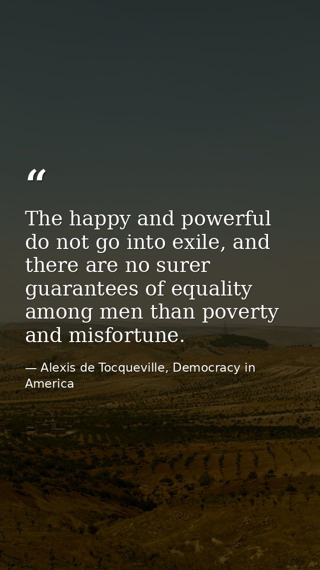 The happy and powerful do not go into exile, and there are no surer guarantees of equality among men than poverty and mi — Alexis de Tocqueville, Democracy in America