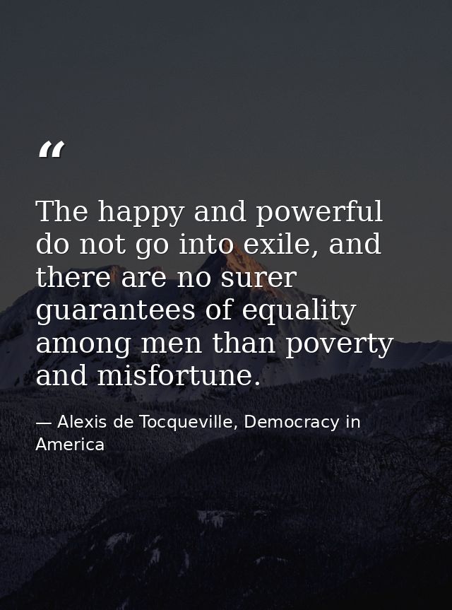 The happy and powerful do not go into exile, and there are no surer guarantees of equality among men than poverty and mi — Alexis de Tocqueville, Democracy in America