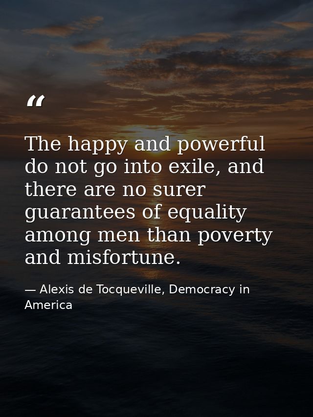 The happy and powerful do not go into exile, and there are no surer guarantees of equality among men than poverty and mi — Alexis de Tocqueville, Democracy in America