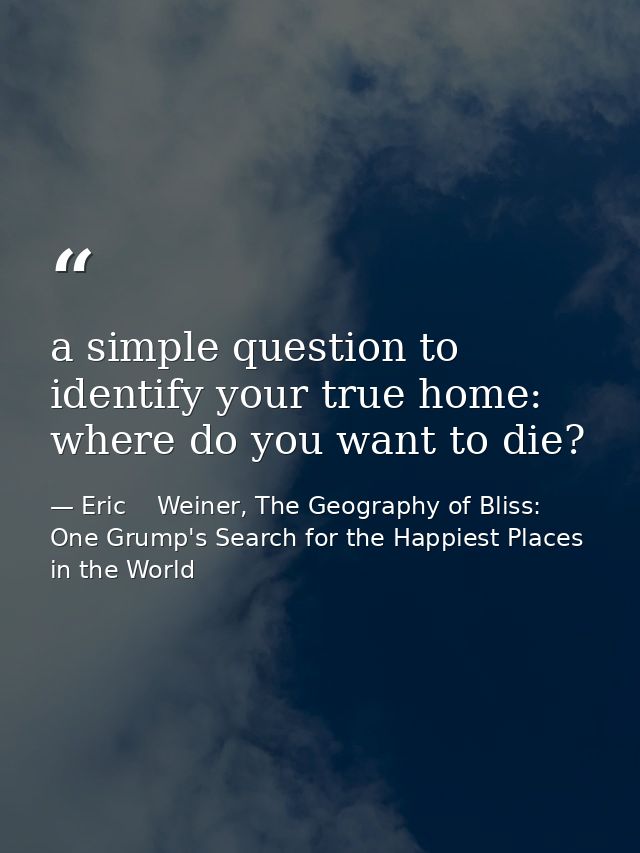 a simple question to identify your true home: where do you want to die? — Eric    Weiner, The Geography of Bliss: One Grump's Search for the Happiest Places in the World