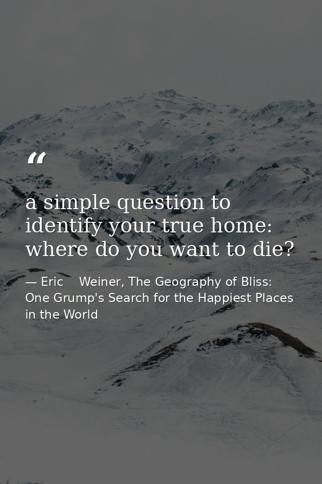 a simple question to identify your true home: where do you want to die? — Eric    Weiner, The Geography of Bliss: One Grump's Search for the Happiest Places in the World