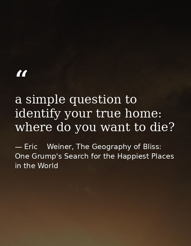 a simple question to identify your true home: where do you want to die? — Eric    Weiner, The Geography of Bliss: One Grump's Search for the Happiest Places in the World