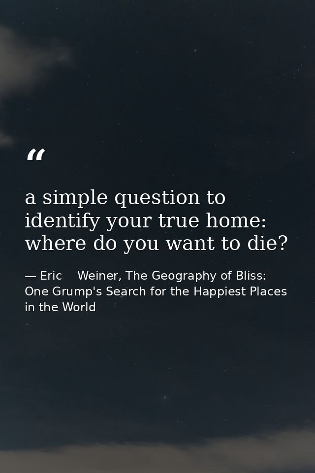 a simple question to identify your true home: where do you want to die? — Eric    Weiner, The Geography of Bliss: One Grump's Search for the Happiest Places in the World