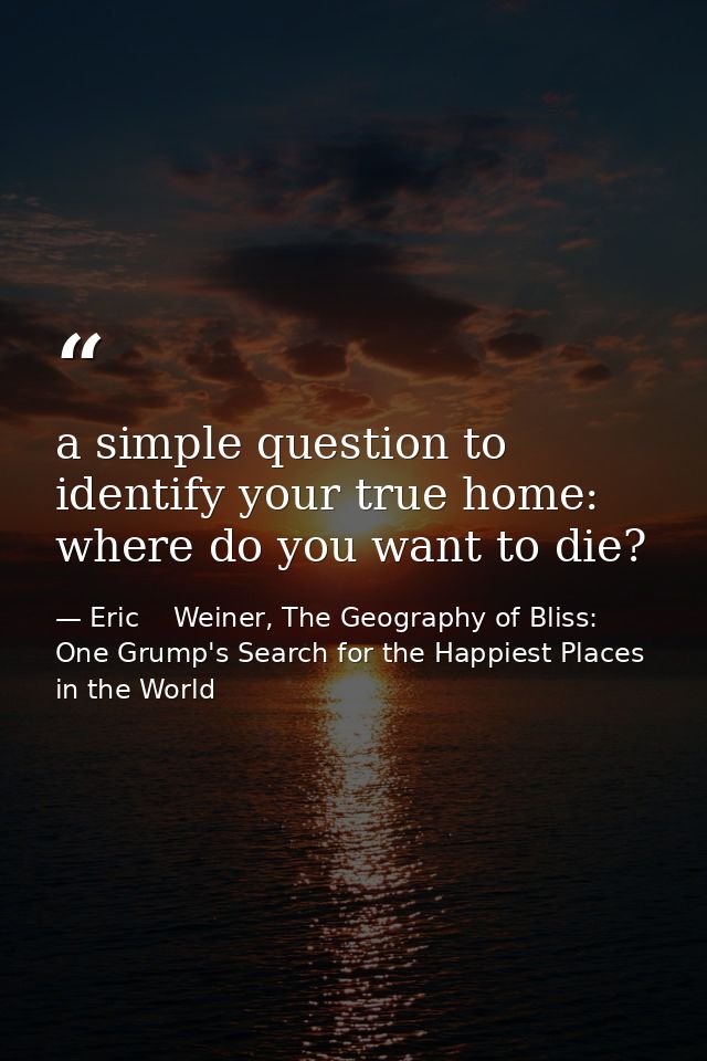a simple question to identify your true home: where do you want to die? — Eric    Weiner, The Geography of Bliss: One Grump's Search for the Happiest Places in the World