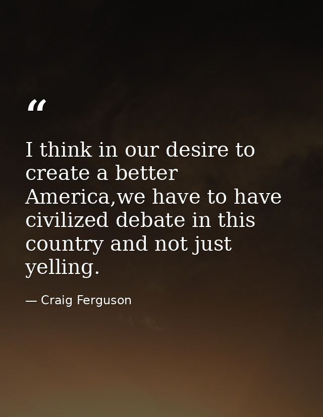 I think in our desire to create a better America,we have to have civilized debate in this country and not just yelling. — Craig Ferguson