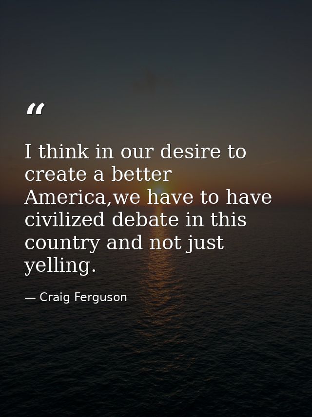 I think in our desire to create a better America,we have to have civilized debate in this country and not just yelling. — Craig Ferguson
