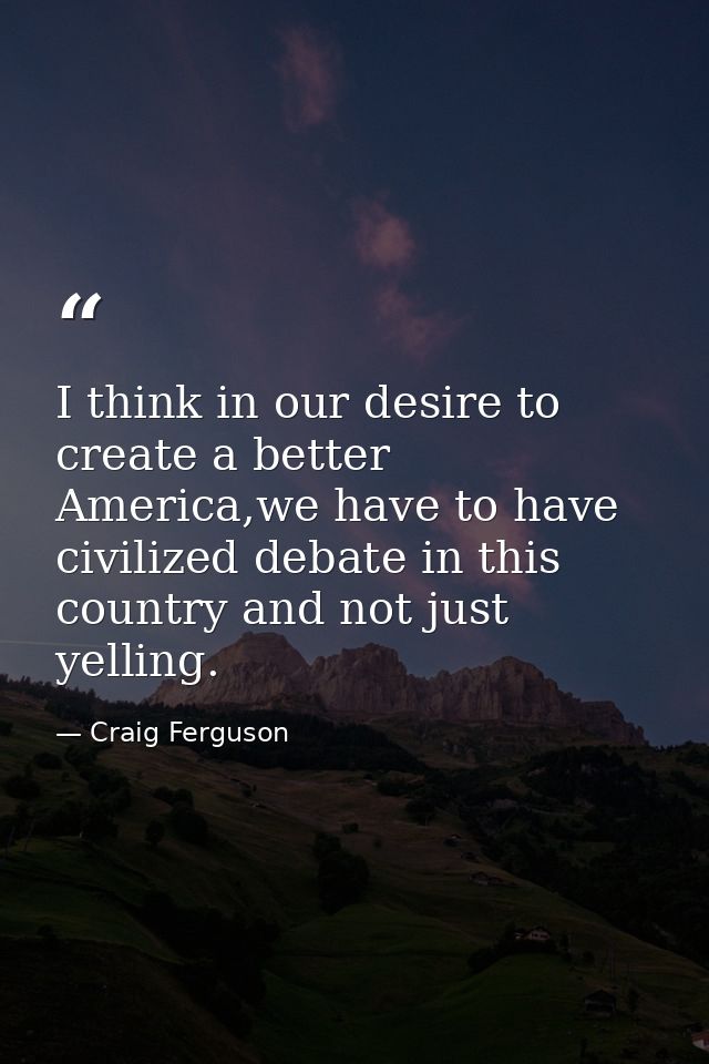 I think in our desire to create a better America,we have to have civilized debate in this country and not just yelling. — Craig Ferguson