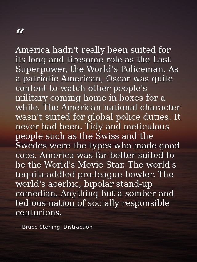 America hadn't really been suited for its long and tiresome role as the Last Superpower, the World's Policeman. As a pat — Bruce Sterling, Distraction