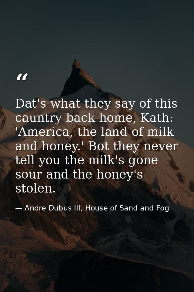Dat's what they say of this cauntry back home, Kath: 'America, the land of milk and honey.' Bot they never tell you the  — Andre Dubus III, House of Sand and Fog