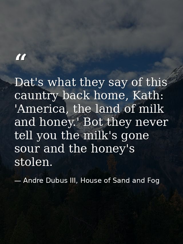 Dat's what they say of this cauntry back home, Kath: 'America, the land of milk and honey.' Bot they never tell you the  — Andre Dubus III, House of Sand and Fog