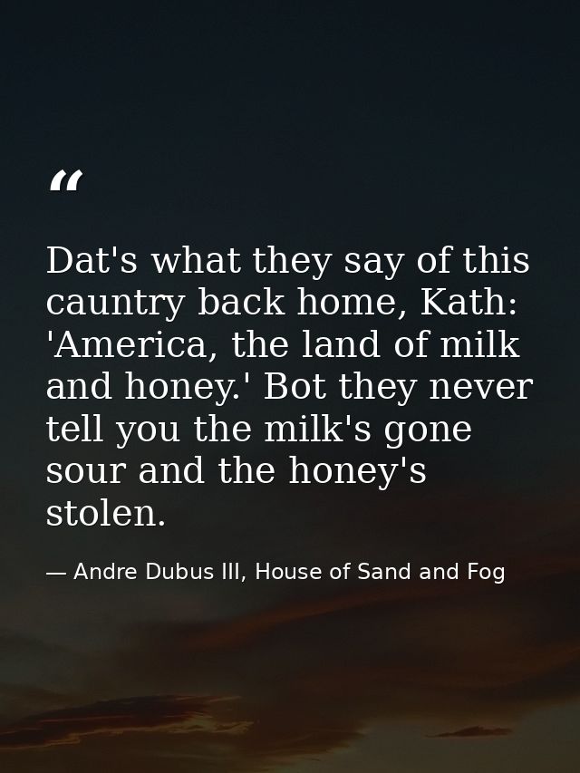 Dat's what they say of this cauntry back home, Kath: 'America, the land of milk and honey.' Bot they never tell you the  — Andre Dubus III, House of Sand and Fog
