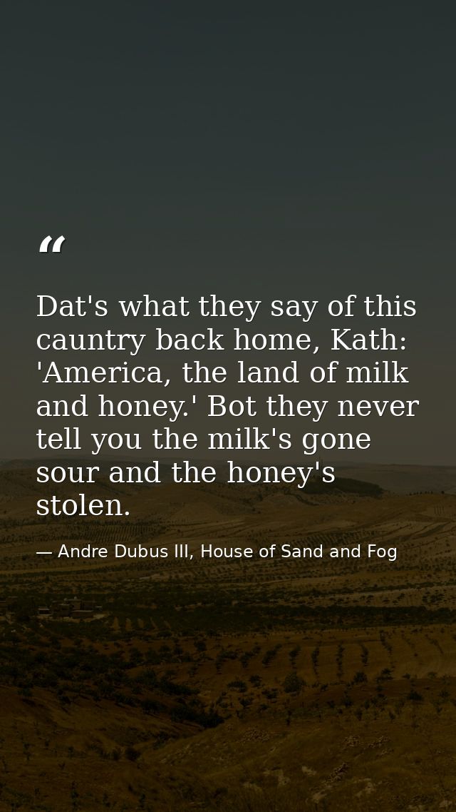 Dat's what they say of this cauntry back home, Kath: 'America, the land of milk and honey.' Bot they never tell you the  — Andre Dubus III, House of Sand and Fog