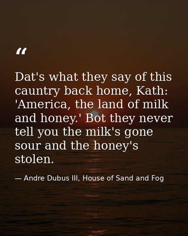 Dat's what they say of this cauntry back home, Kath: 'America, the land of milk and honey.' Bot they never tell you the  — Andre Dubus III, House of Sand and Fog