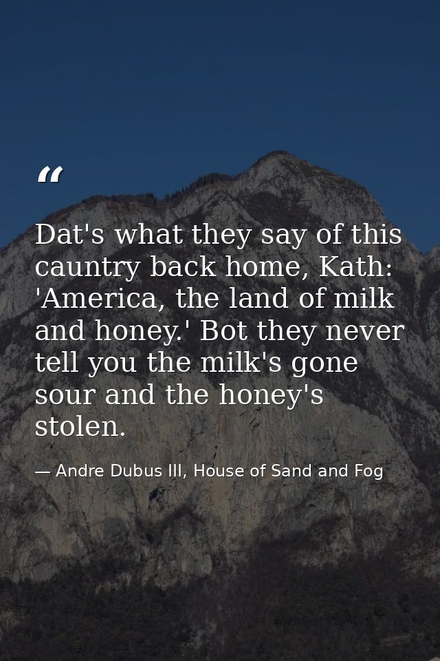 Dat's what they say of this cauntry back home, Kath: 'America, the land of milk and honey.' Bot they never tell you the  — Andre Dubus III, House of Sand and Fog