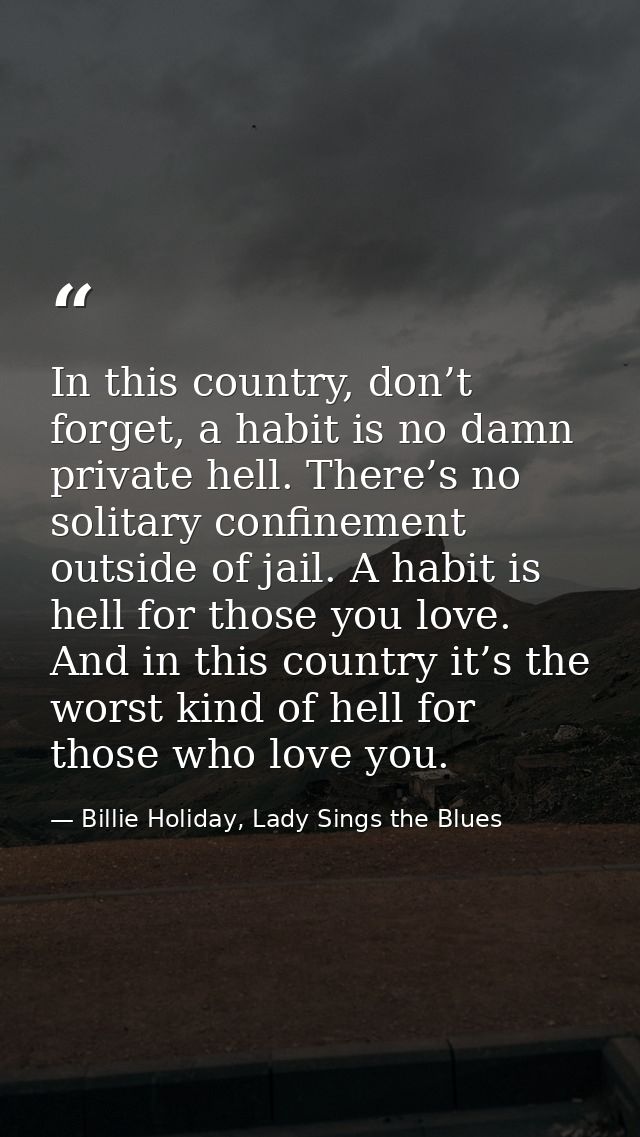 In this country, don’t forget, a habit is no damn private hell. There’s no solitary confinement outside of jail. A habit — Billie Holiday, Lady Sings the Blues