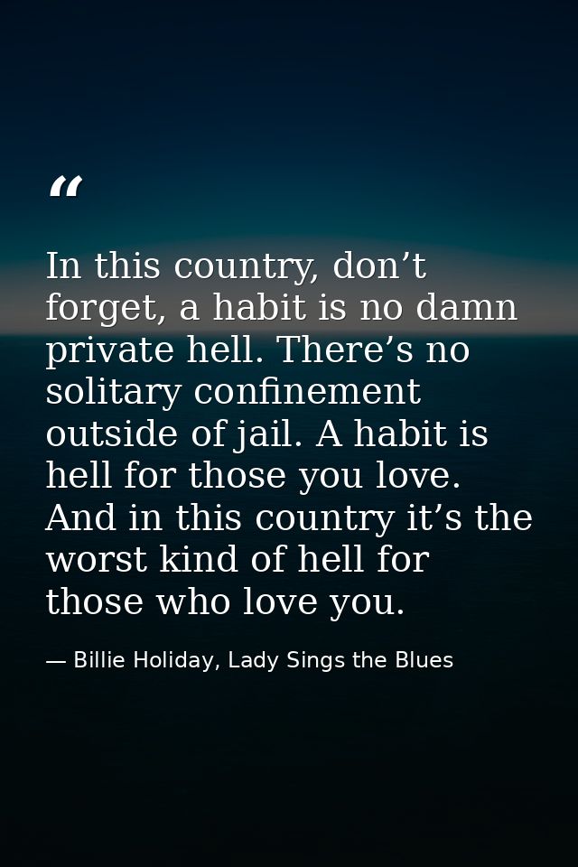 In this country, don’t forget, a habit is no damn private hell. There’s no solitary confinement outside of jail. A habit — Billie Holiday, Lady Sings the Blues