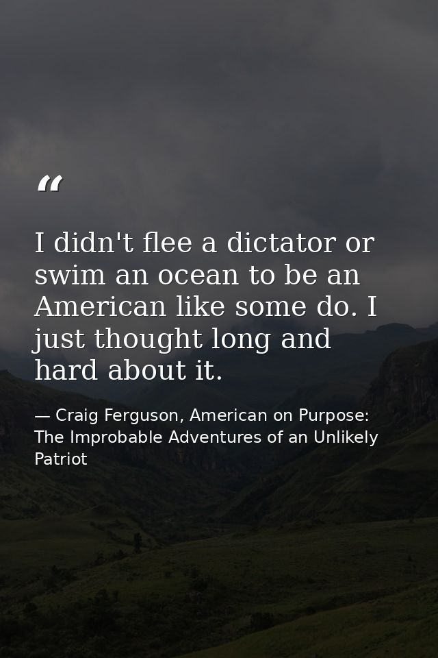 I didn't flee a dictator or swim an ocean to be an American like some do. I just thought long and hard about it. — Craig Ferguson, American on Purpose: The Improbable Adventures of an Unlikely Patriot