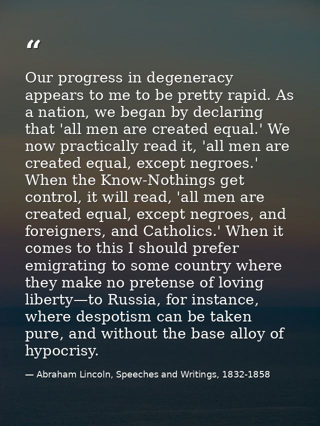 Our progress in degeneracy appears to me to be pretty rapid. As a nation, we began by declaring that 'all men are create — Abraham Lincoln, Speeches and Writings, 1832-1858