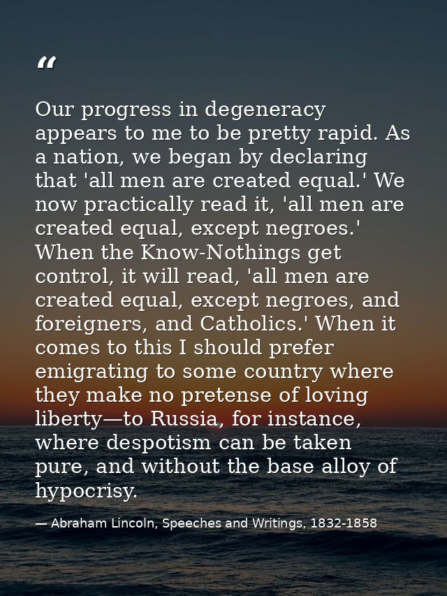Our progress in degeneracy appears to me to be pretty rapid. As a nation, we began by declaring that 'all men are create — Abraham Lincoln, Speeches and Writings, 1832-1858