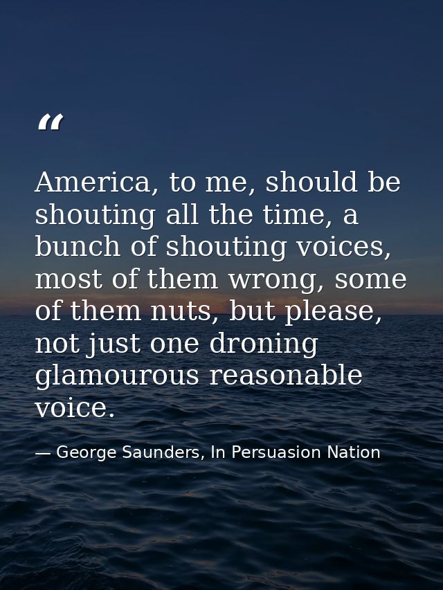 America, to me, should be shouting all the time, a bunch of shouting voices, most of them wrong, some of them nuts, but  — George Saunders, In Persuasion Nation