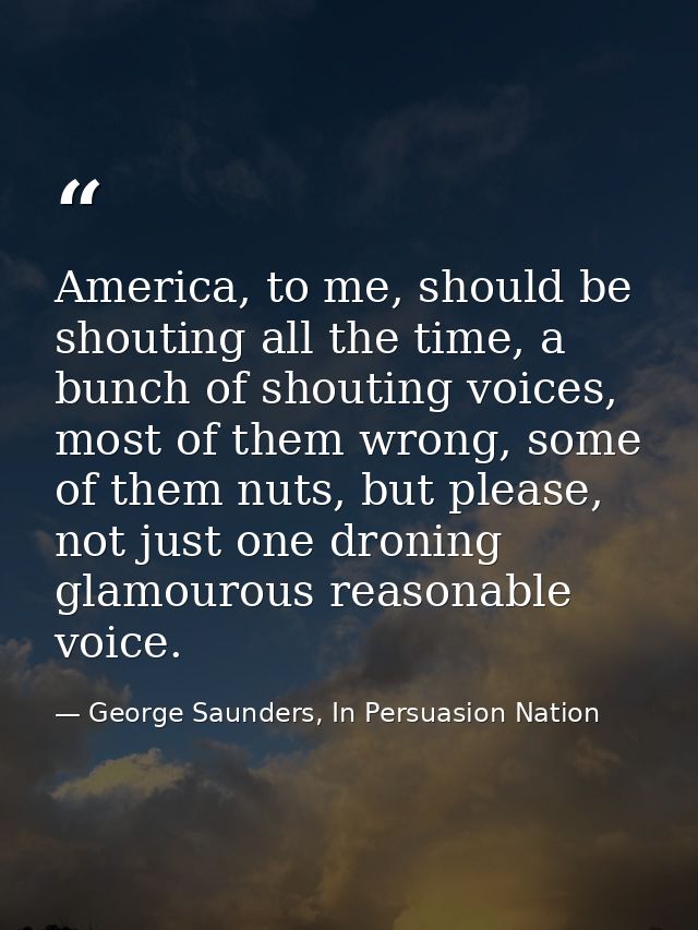 America, to me, should be shouting all the time, a bunch of shouting voices, most of them wrong, some of them nuts, but  — George Saunders, In Persuasion Nation