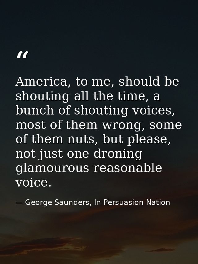 America, to me, should be shouting all the time, a bunch of shouting voices, most of them wrong, some of them nuts, but  — George Saunders, In Persuasion Nation