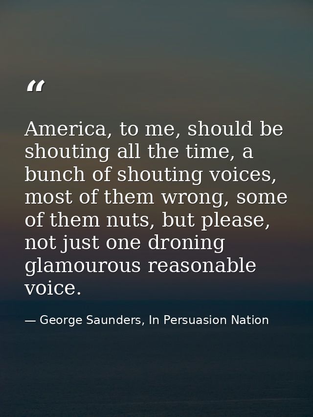 America, to me, should be shouting all the time, a bunch of shouting voices, most of them wrong, some of them nuts, but  — George Saunders, In Persuasion Nation