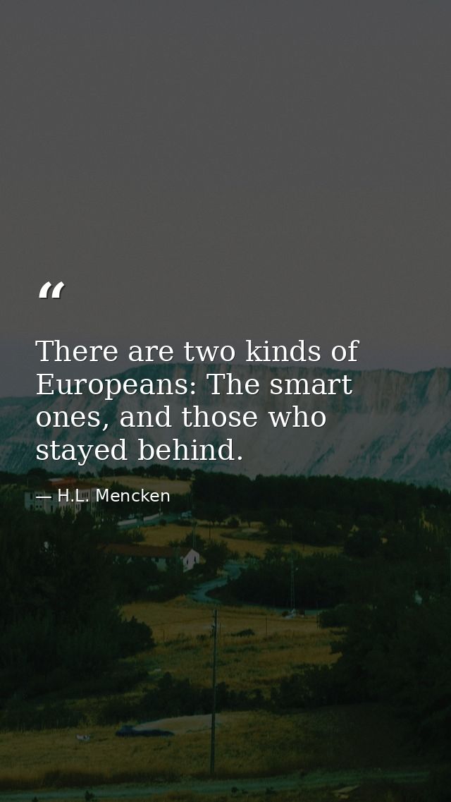 There are two kinds of Europeans: The smart ones, and those who stayed behind. — H.L. Mencken
