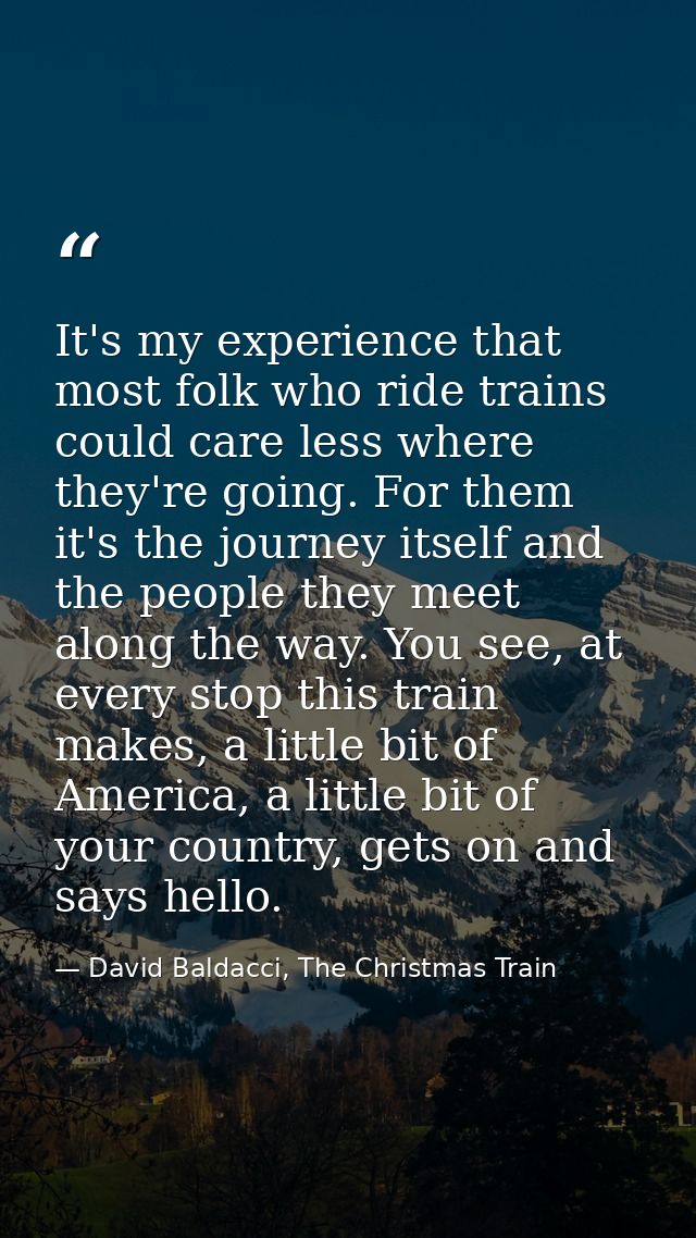 It's my experience that most folk who ride trains could care less where they're going. For them it's the journey itself  — David Baldacci, The Christmas Train