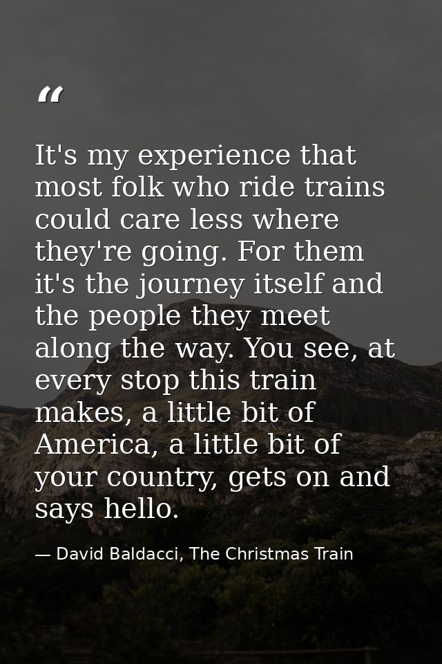 It's my experience that most folk who ride trains could care less where they're going. For them it's the journey itself  — David Baldacci, The Christmas Train