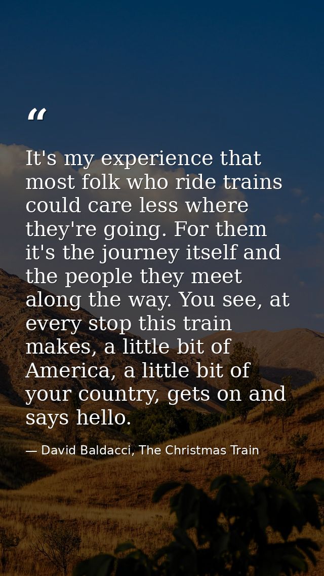 It's my experience that most folk who ride trains could care less where they're going. For them it's the journey itself  — David Baldacci, The Christmas Train