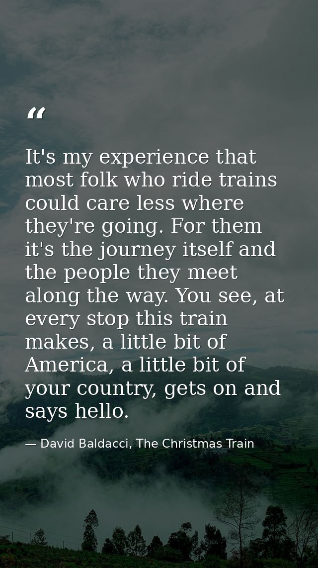 It's my experience that most folk who ride trains could care less where they're going. For them it's the journey itself  — David Baldacci, The Christmas Train