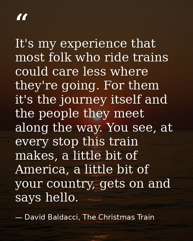 It's my experience that most folk who ride trains could care less where they're going. For them it's the journey itself  — David Baldacci, The Christmas Train