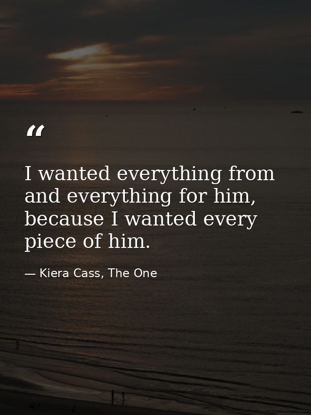 I wanted everything from and everything for him, because I wanted every piece of him. — Kiera Cass, The One
