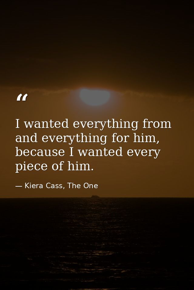 I wanted everything from and everything for him, because I wanted every piece of him. — Kiera Cass, The One