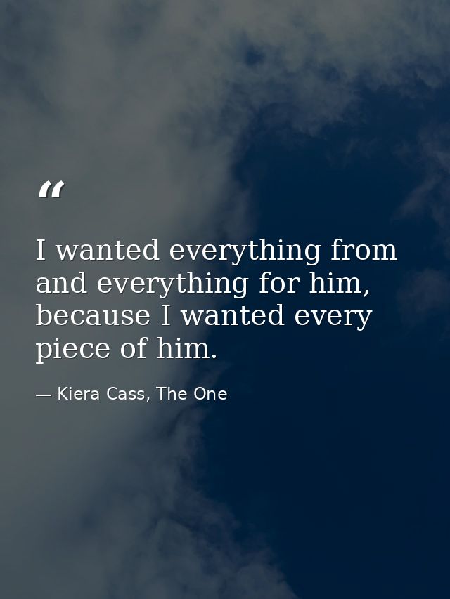 I wanted everything from and everything for him, because I wanted every piece of him. — Kiera Cass, The One
