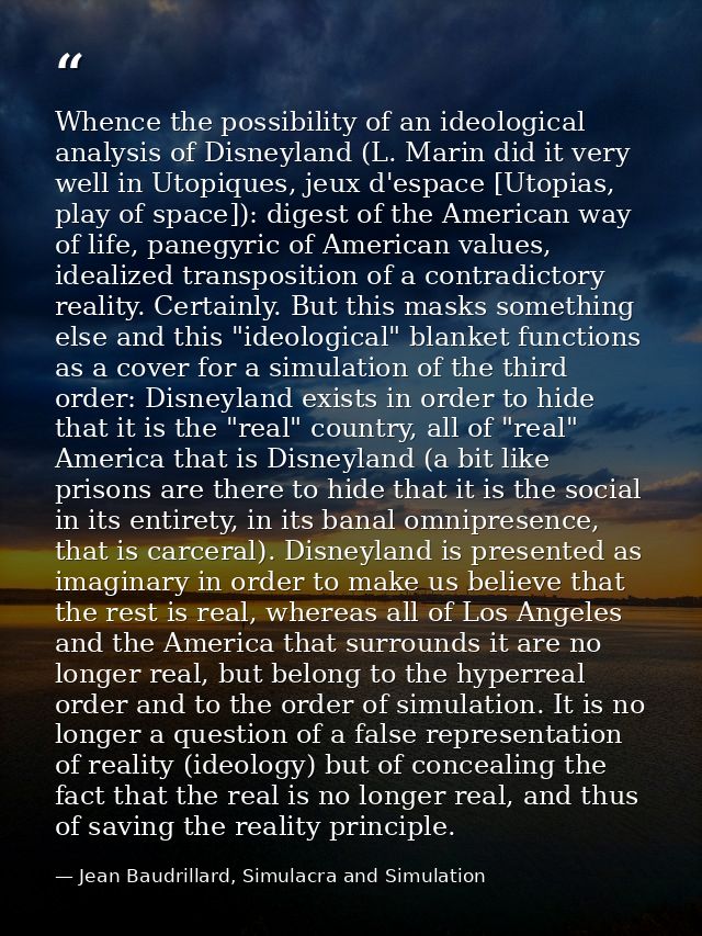 Whence the possibility of an ideological analysis of Disneyland (L. Marin did it very well in Utopiques, jeux d'espace [ — Jean Baudrillard, Simulacra and Simulation