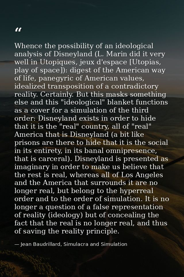 Whence the possibility of an ideological analysis of Disneyland (L. Marin did it very well in Utopiques, jeux d'espace [ — Jean Baudrillard, Simulacra and Simulation