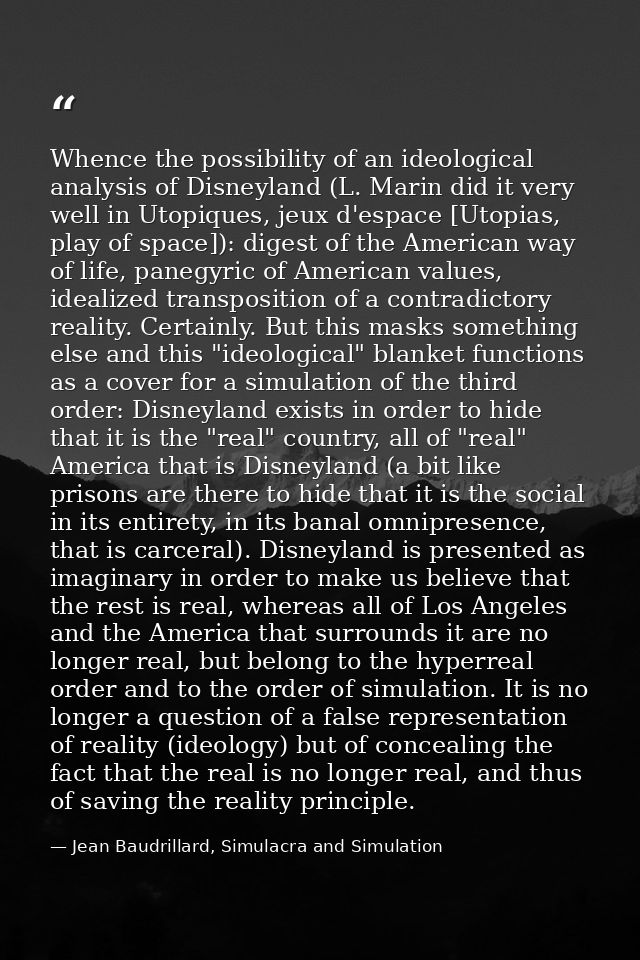 Whence the possibility of an ideological analysis of Disneyland (L. Marin did it very well in Utopiques, jeux d'espace [ — Jean Baudrillard, Simulacra and Simulation