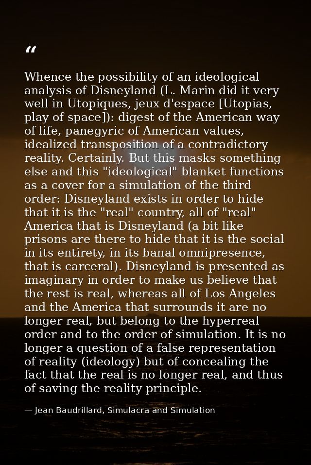 Whence the possibility of an ideological analysis of Disneyland (L. Marin did it very well in Utopiques, jeux d'espace [ — Jean Baudrillard, Simulacra and Simulation