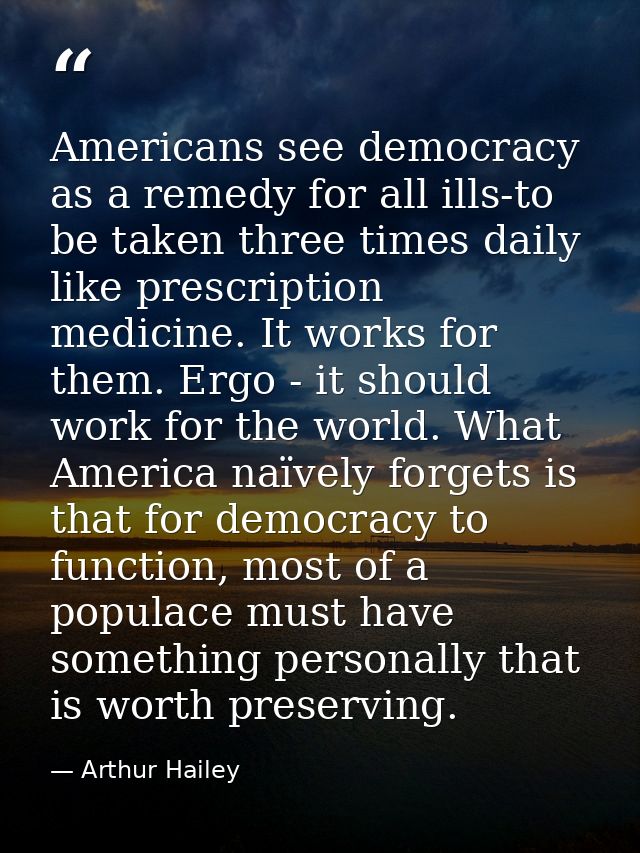 Americans see democracy as a remedy for all ills-to be taken three times daily like prescription medicine. It works for  — Arthur Hailey